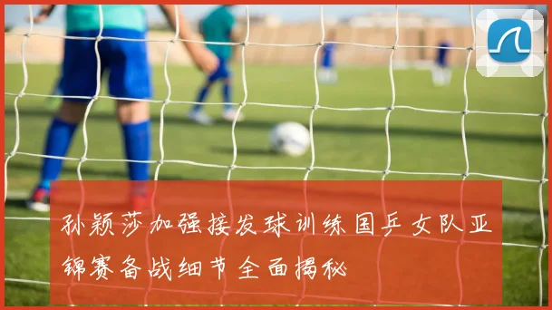 孙颖莎加强接发球训练国乒女队亚锦赛备战细节全面揭秘