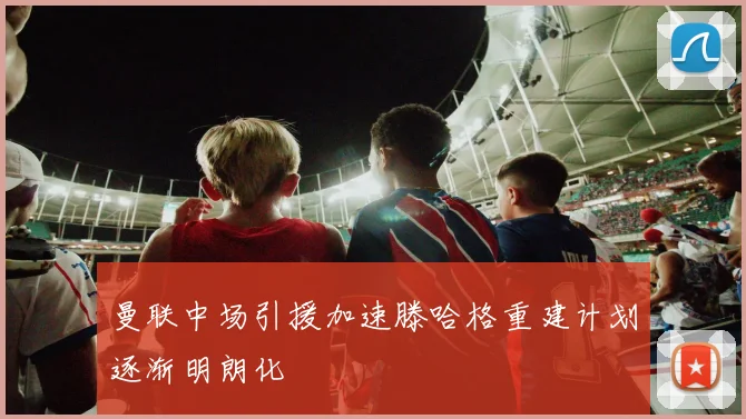 曼联中场引援加速滕哈格重建计划逐渐明朗化
