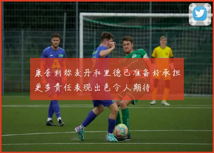 康奈利称麦丹和里德已准备好承担更多责任表现出色令人期待