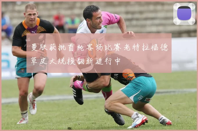 曼联获批首轮客场比赛老特拉福德草皮大规模翻新进行中