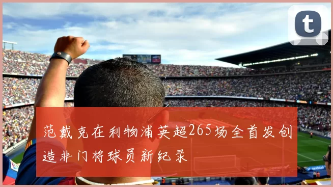 范戴克在利物浦英超265场全首发创造非门将球员新纪录