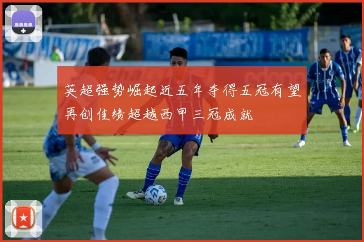 英超强势崛起近五年夺得五冠有望再创佳绩超越西甲三冠成就
