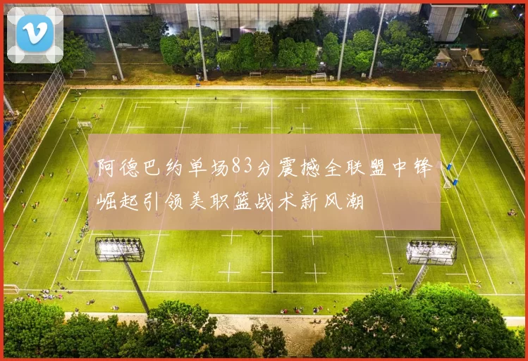 阿德巴约单场83分震撼全联盟中锋崛起引领美职篮战术新风潮