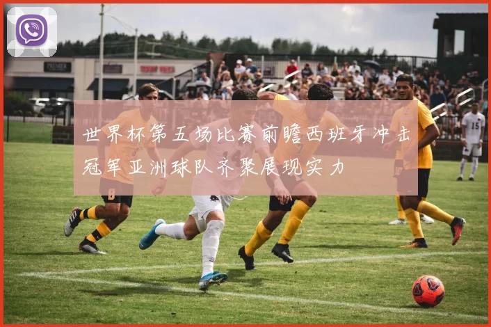 世界杯第五场比赛前瞻西班牙冲击冠军亚洲球队齐聚展现实力