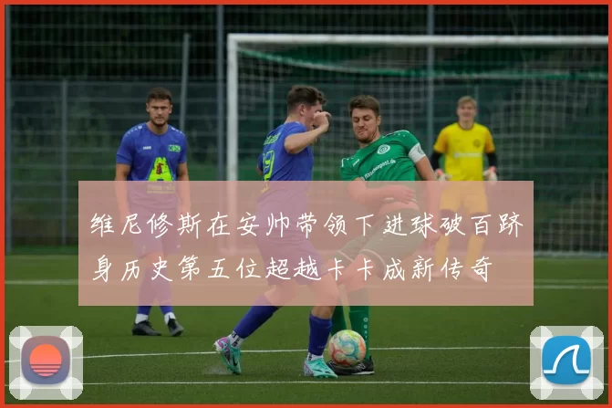 维尼修斯在安帅带领下进球破百跻身历史第五位超越卡卡成新传奇