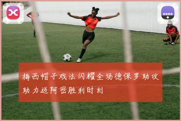 梅西帽子戏法闪耀全场德保罗助攻助力迈阿密胜利时刻