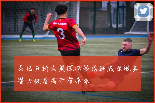 美记分析灰熊探花签或选威尔逊其潜力被看高于布泽尔