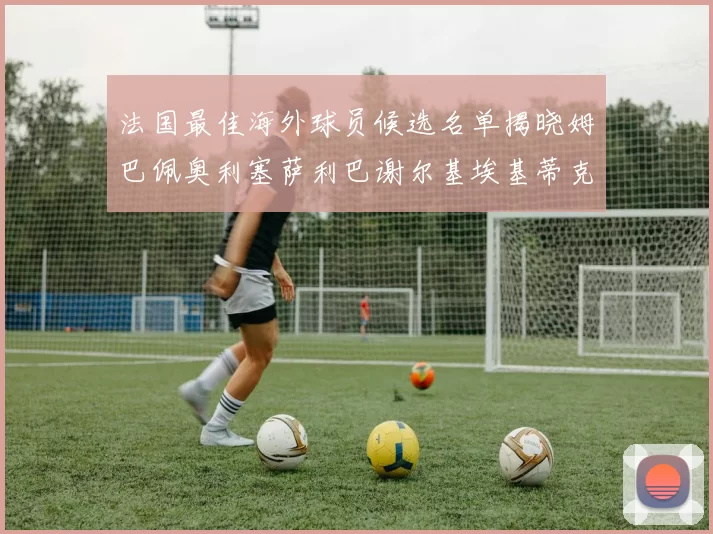 法国最佳海外球员候选名单揭晓姆巴佩奥利塞萨利巴谢尔基埃基蒂克争夺荣誉