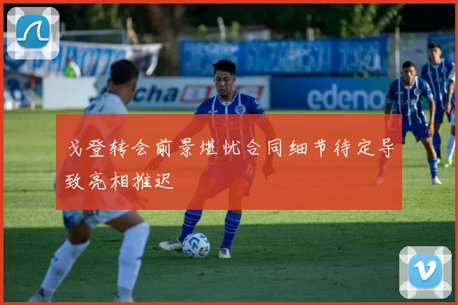 戈登转会前景堪忧合同细节待定导致亮相推迟