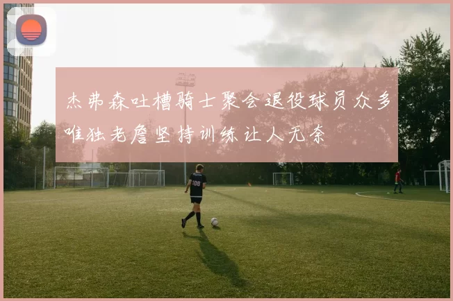 杰弗森吐槽骑士聚会退役球员众多唯独老詹坚持训练让人无奈