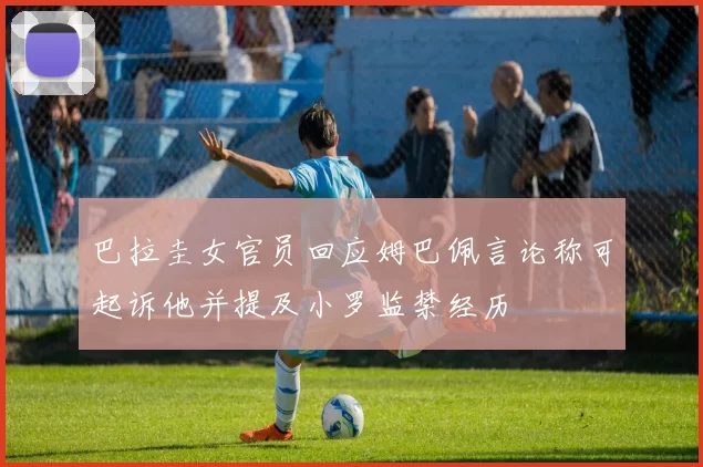 巴拉圭女官员回应姆巴佩言论称可起诉他并提及小罗监禁经历