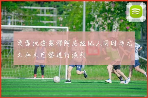 莫雷托透露穆阿尼经纪人同时与尤文和大巴黎进行谈判