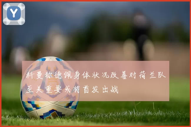 科曼称德佩身体状况改善对荷兰队至关重要或将首发出战