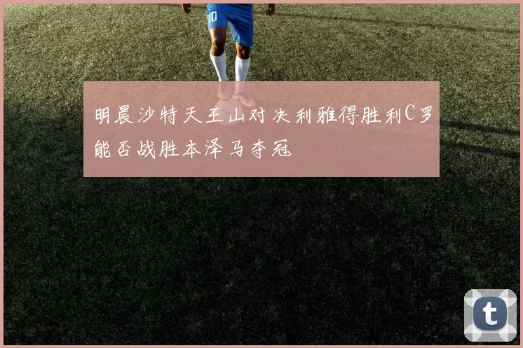 明晨沙特天王山对决利雅得胜利C罗能否战胜本泽马夺冠