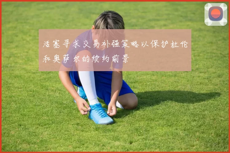 活塞寻求交易补强策略以保护杜伦和奥萨尔的续约前景