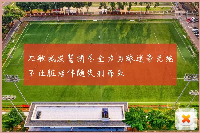元敏诚发誓拼尽全力为球迷争光绝不让脏话伴随失利而来