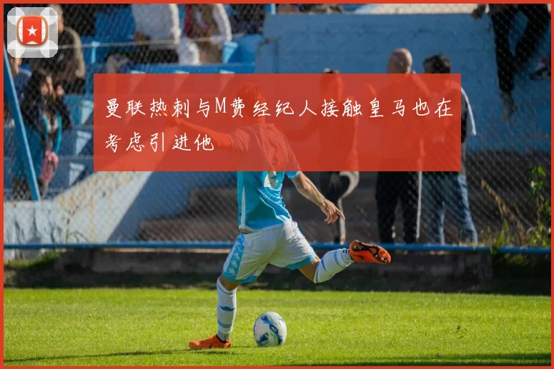 曼联热刺与M费经纪人接触皇马也在考虑引进他