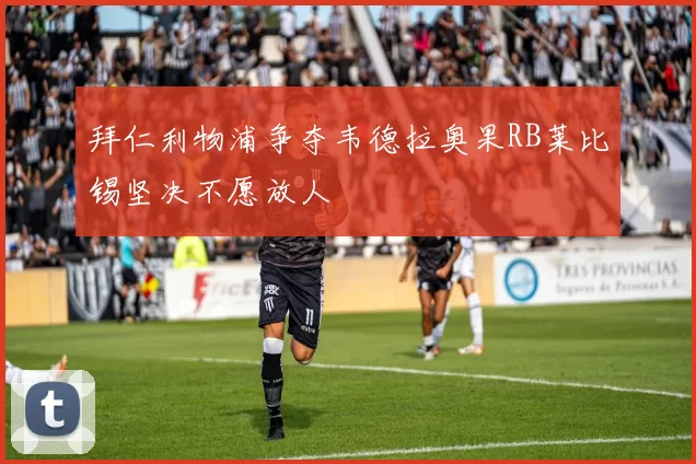 拜仁利物浦争夺韦德拉奥果RB莱比锡坚决不愿放人
