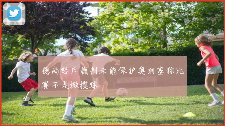 德尚怒斥裁判未能保护奥利塞称比赛不是橄榄球