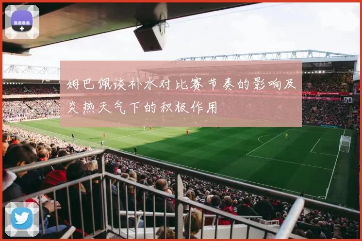 姆巴佩谈补水对比赛节奏的影响及炎热天气下的积极作用