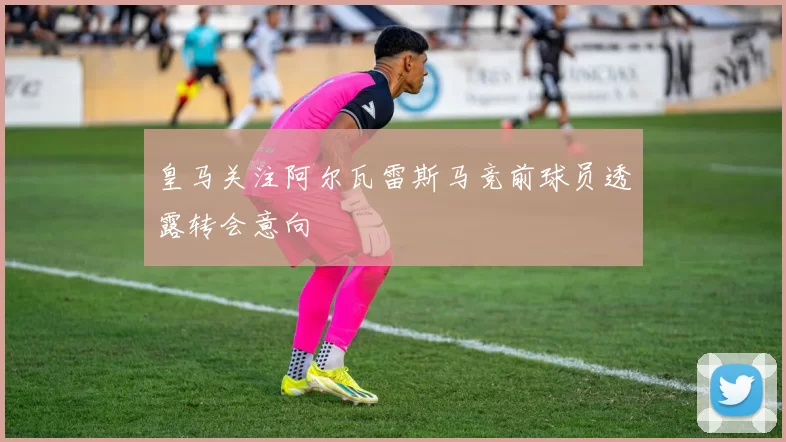 皇马关注阿尔瓦雷斯马竞前球员透露转会意向