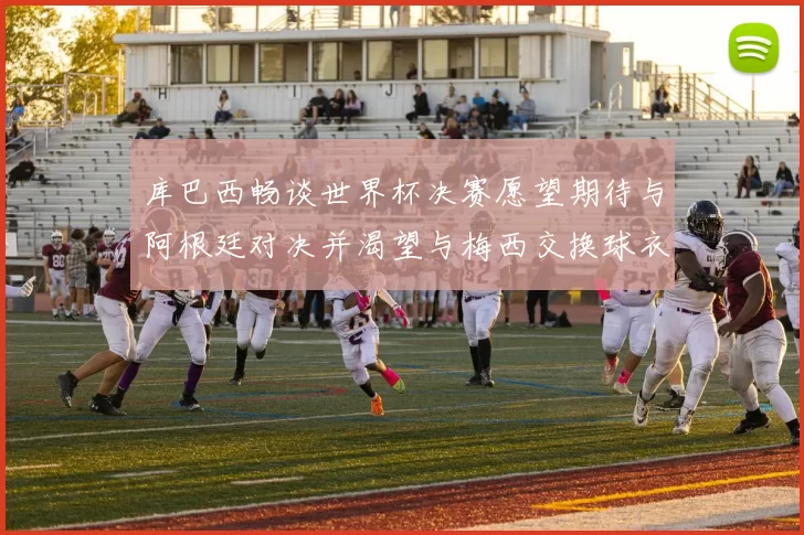 库巴西畅谈世界杯决赛愿望期待与阿根廷对决并渴望与梅西交换球衣