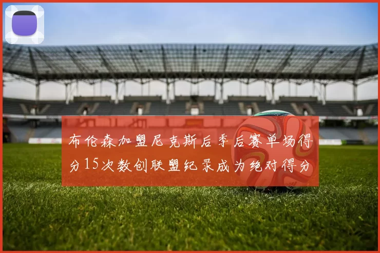 布伦森加盟尼克斯后季后赛单场得分15次数创联盟纪录成为绝对得分王