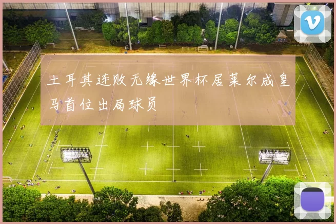 土耳其连败无缘世界杯居莱尔成皇马首位出局球员