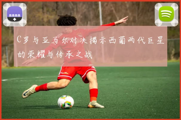 C罗与亚马尔对决揭示西葡两代巨星的荣耀与传承之战