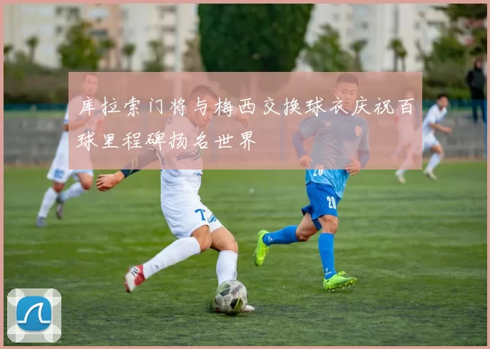 库拉索门将与梅西交换球衣庆祝百球里程碑扬名世界