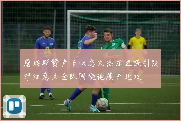 詹姆斯赞卢卡状态火热东里吸引防守注意力全队围绕他展开进攻