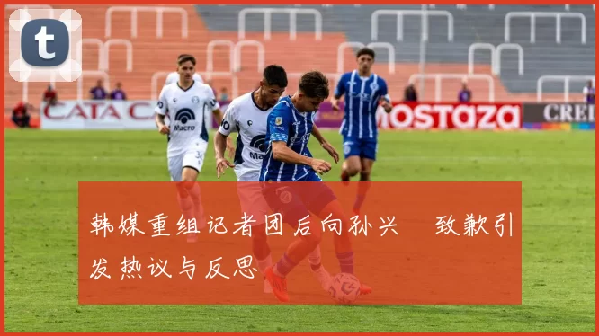 韩媒重组记者团后向孙兴慜致歉引发热议与反思