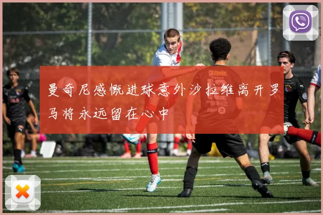 曼奇尼感慨进球意外沙拉维离开罗马将永远留在心中