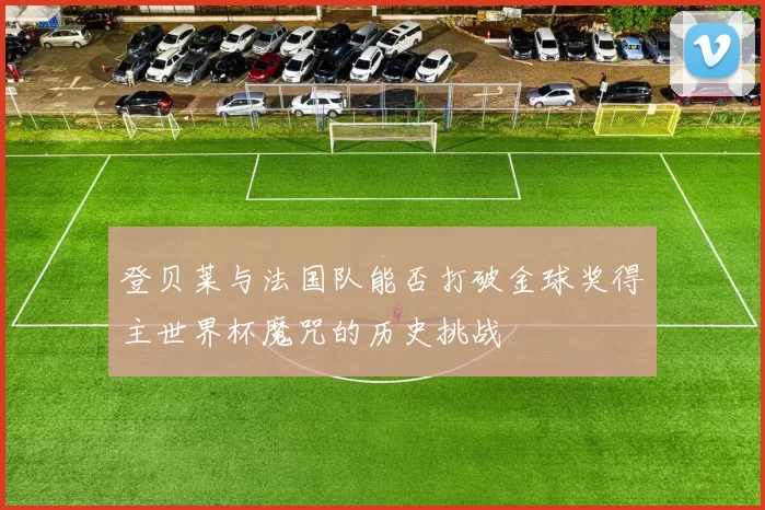 登贝莱与法国队能否打破金球奖得主世界杯魔咒的历史挑战