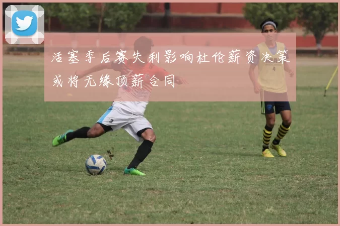 活塞季后赛失利影响杜伦薪资决策或将无缘顶薪合同