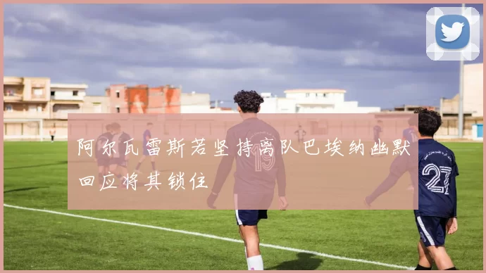 阿尔瓦雷斯若坚持离队巴埃纳幽默回应将其锁住