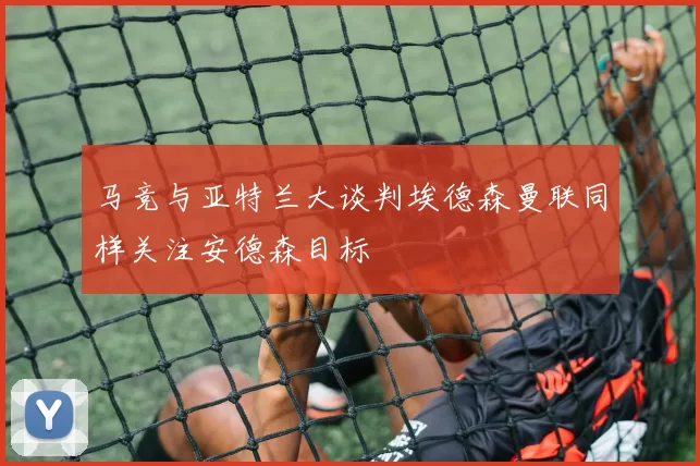 马竞与亚特兰大谈判埃德森曼联同样关注安德森目标