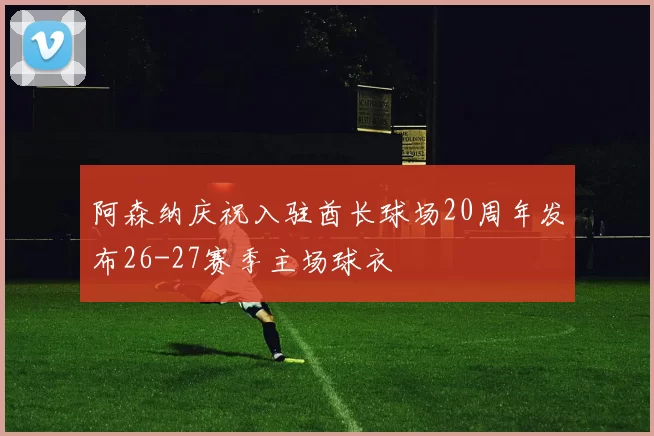 阿森纳庆祝入驻酋长球场20周年发布26-27赛季主场球衣