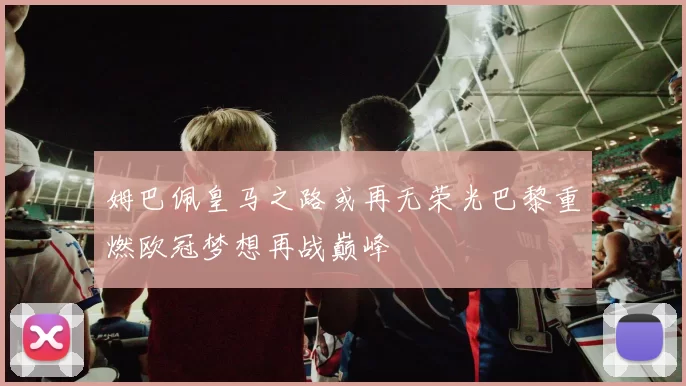姆巴佩皇马之路或再无荣光巴黎重燃欧冠梦想再战巅峰